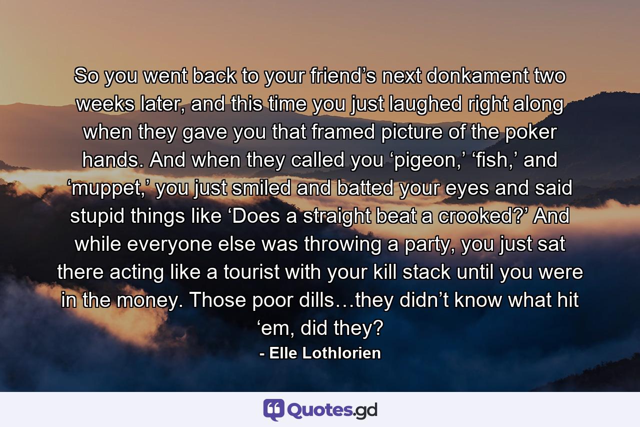 So you went back to your friend’s next donkament two weeks later, and this time you just laughed right along when they gave you that framed picture of the poker hands. And when they called you ‘pigeon,’ ‘fish,’ and ‘muppet,’ you just smiled and batted your eyes and said stupid things like ‘Does a straight beat a crooked?’ And while everyone else was throwing a party, you just sat there acting like a tourist with your kill stack until you were in the money. Those poor dills…they didn’t know what hit ‘em, did they? - Quote by Elle Lothlorien