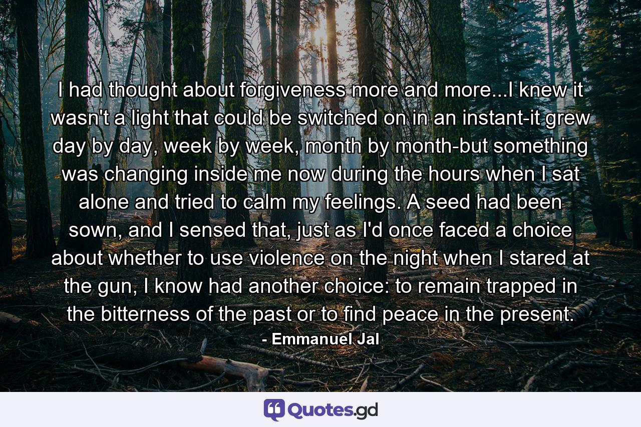 I had thought about forgiveness more and more...I knew it wasn't a light that could be switched on in an instant-it grew day by day, week by week, month by month-but something was changing inside me now during the hours when I sat alone and tried to calm my feelings. A seed had been sown, and I sensed that, just as I'd once faced a choice about whether to use violence on the night when I stared at the gun, I know had another choice: to remain trapped in the bitterness of the past or to find peace in the present. - Quote by Emmanuel Jal