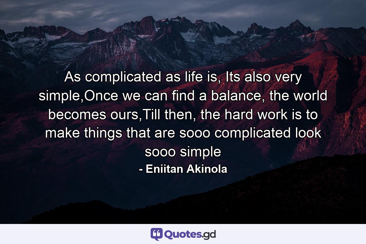 As complicated as life is, Its also very simple,Once we can find a balance, the world becomes ours,Till then, the hard work is to make things that are sooo complicated look sooo simple - Quote by Eniitan Akinola