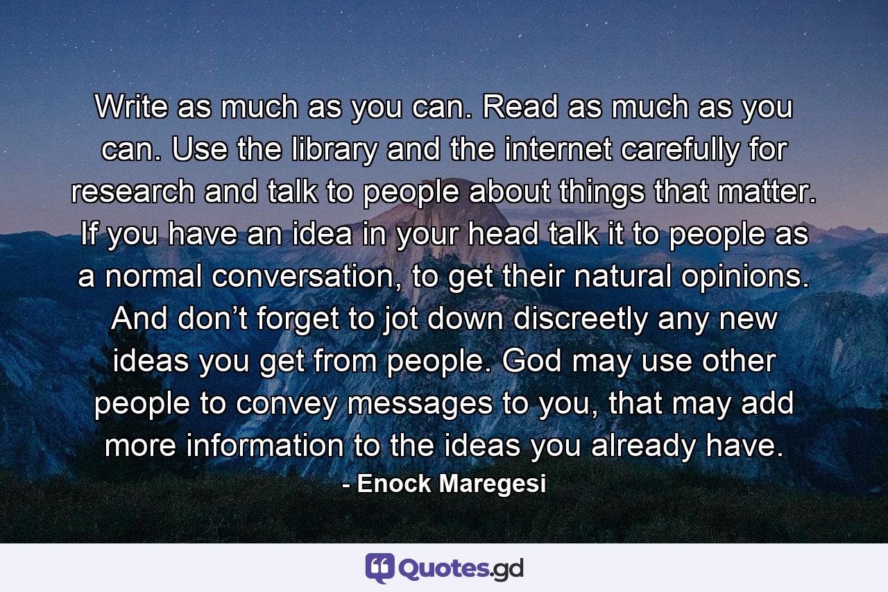 Write as much as you can. Read as much as you can. Use the library and the internet carefully for research and talk to people about things that matter. If you have an idea in your head talk it to people as a normal conversation, to get their natural opinions. And don’t forget to jot down discreetly any new ideas you get from people. God may use other people to convey messages to you, that may add more information to the ideas you already have. - Quote by Enock Maregesi