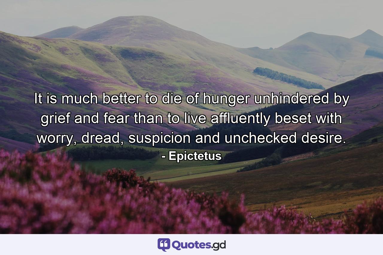 It is much better to die of hunger unhindered by grief and fear than to live affluently beset with worry, dread, suspicion and unchecked desire. - Quote by Epictetus