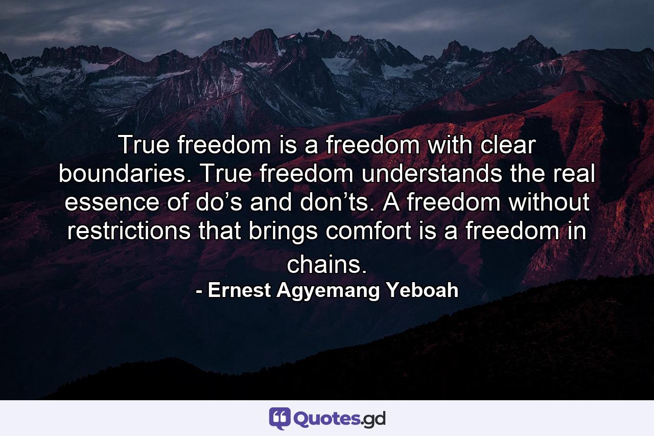 True freedom is a freedom with clear boundaries. True freedom understands the real essence of do’s and don’ts. A freedom without restrictions that brings comfort is a freedom in chains. - Quote by Ernest Agyemang Yeboah