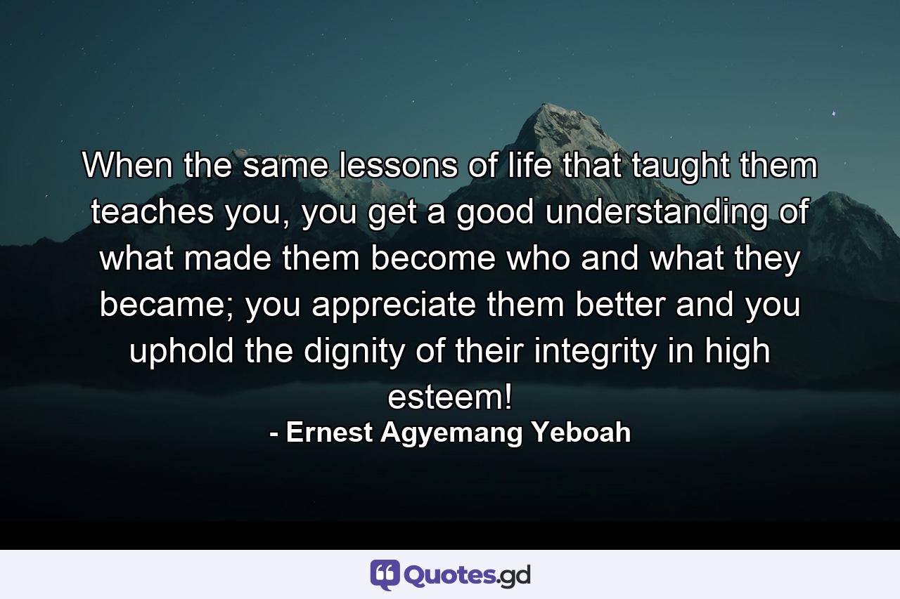 When the same lessons of life that taught them teaches you, you get a good understanding of what made them become who and what they became; you appreciate them better and you uphold the dignity of their integrity in high esteem! - Quote by Ernest Agyemang Yeboah