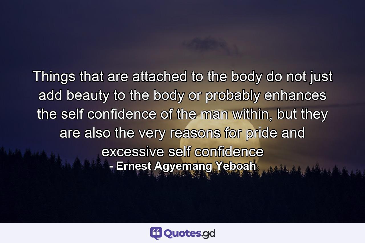 Things that are attached to the body do not just add beauty to the body or probably enhances the self confidence of the man within, but they are also the very reasons for pride and excessive self confidence - Quote by Ernest Agyemang Yeboah