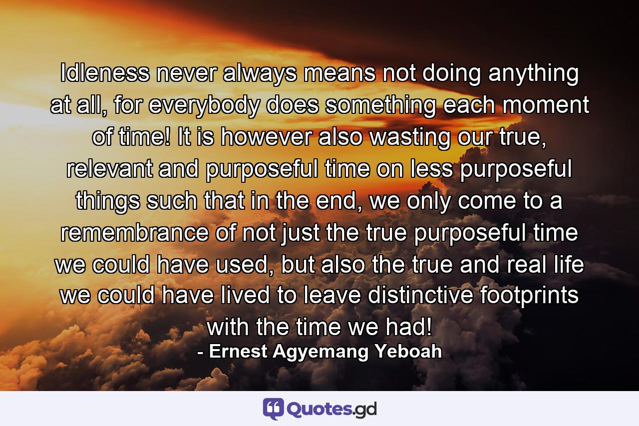 Idleness never always means not doing anything at all, for everybody does something each moment of time! It is however also wasting our true, relevant and purposeful time on less purposeful things such that in the end, we only come to a remembrance of not just the true purposeful time we could have used, but also the true and real life we could have lived to leave distinctive footprints with the time we had! - Quote by Ernest Agyemang Yeboah