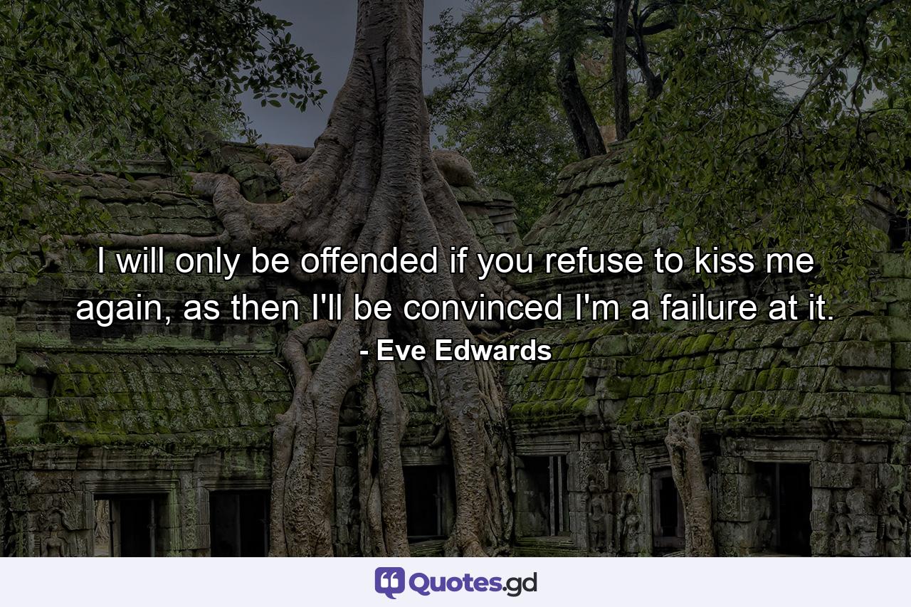 I will only be offended if you refuse to kiss me again, as then I'll be convinced I'm a failure at it. - Quote by Eve Edwards