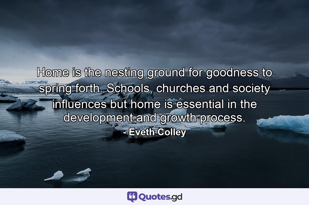 Home is the nesting ground for goodness to spring forth. Schools, churches and society influences but home is essential in the development and growth process. - Quote by Eveth Colley