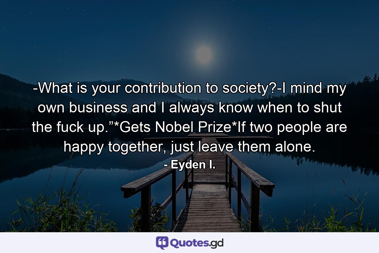 -What is your contribution to society?-I mind my own business and I always know when to shut the fuck up.”*Gets Nobel Prize*If two people are happy together, just leave them alone. - Quote by Eyden I.