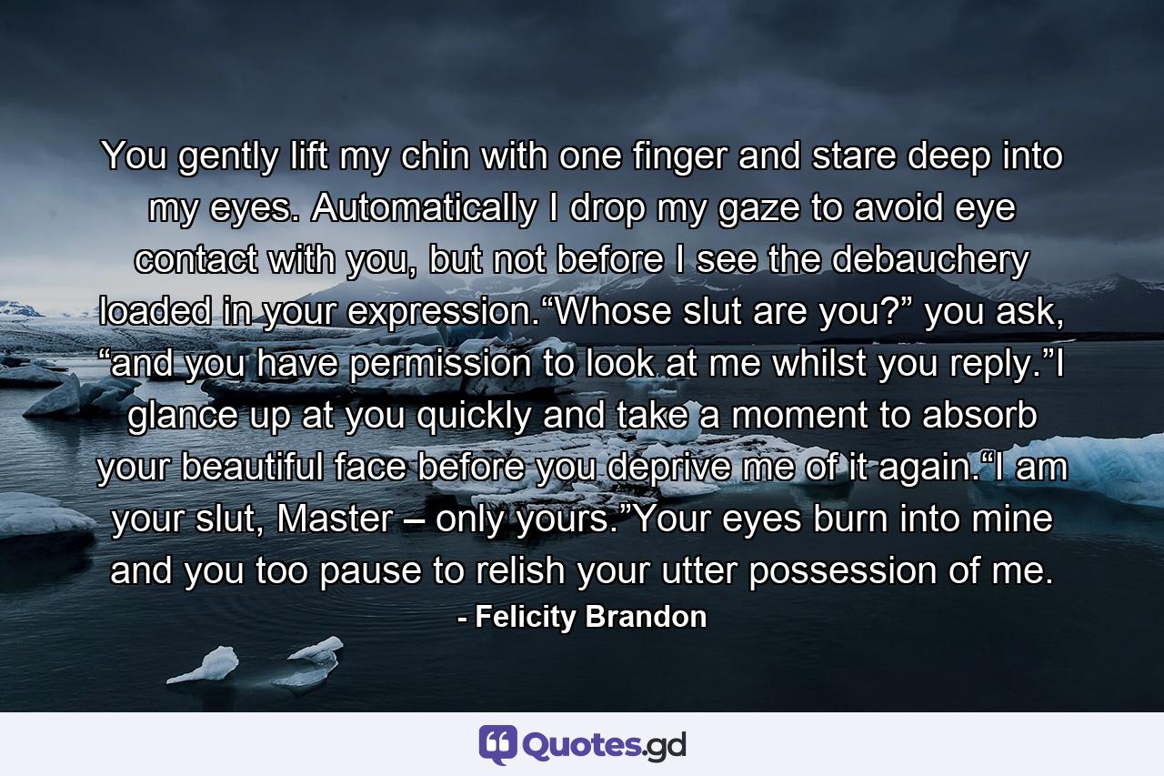 You gently lift my chin with one finger and stare deep into my eyes. Automatically I drop my gaze to avoid eye contact with you, but not before I see the debauchery loaded in your expression.“Whose slut are you?” you ask, “and you have permission to look at me whilst you reply.”I glance up at you quickly and take a moment to absorb your beautiful face before you deprive me of it again.“I am your slut, Master – only yours.”Your eyes burn into mine and you too pause to relish your utter possession of me. - Quote by Felicity Brandon