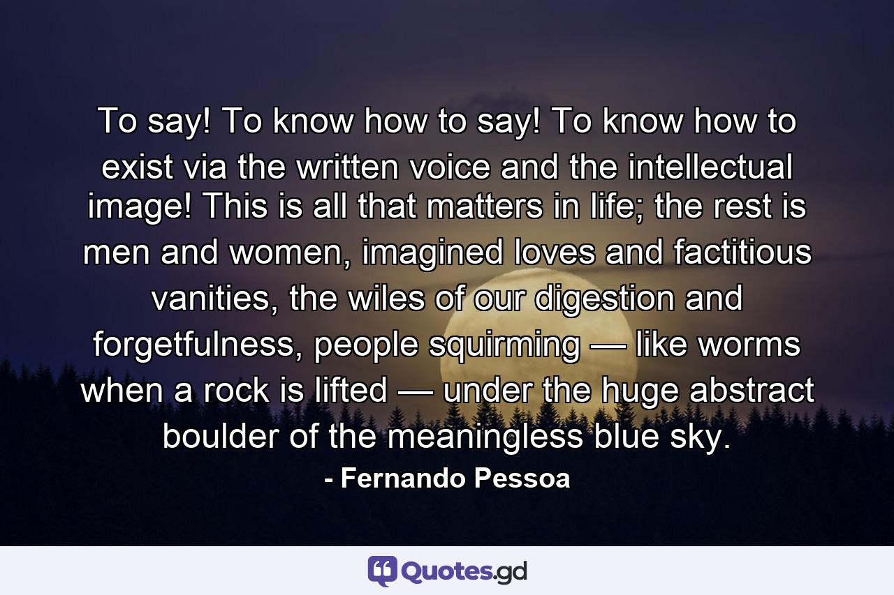 To say! To know how to say! To know how to exist via the written voice and the intellectual image! This is all that matters in life; the rest is men and women, imagined loves and factitious vanities, the wiles of our digestion and forgetfulness, people squirming — like worms when a rock is lifted — under the huge abstract boulder of the meaningless blue sky. - Quote by Fernando Pessoa