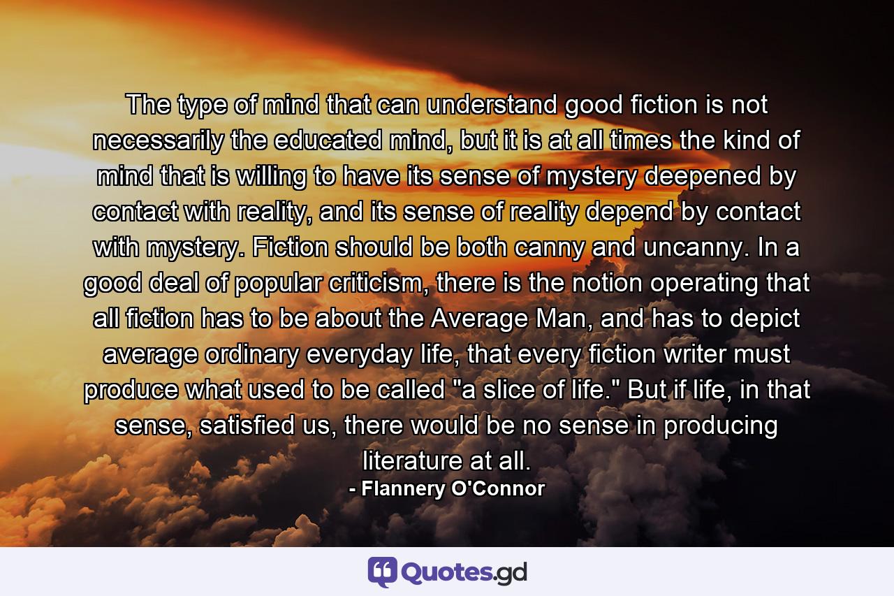 The type of mind that can understand good fiction is not necessarily the educated mind, but it is at all times the kind of mind that is willing to have its sense of mystery deepened by contact with reality, and its sense of reality depend by contact with mystery. Fiction should be both canny and uncanny. In a good deal of popular criticism, there is the notion operating that all fiction has to be about the Average Man, and has to depict average ordinary everyday life, that every fiction writer must produce what used to be called 