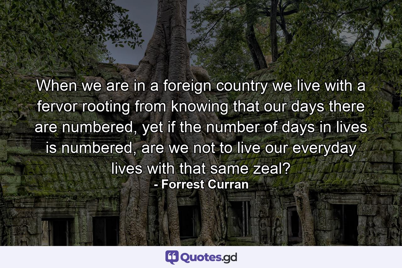 When we are in a foreign country we live with a fervor rooting from knowing that our days there are numbered, yet if the number of days in lives is numbered, are we not to live our everyday lives with that same zeal? - Quote by Forrest Curran