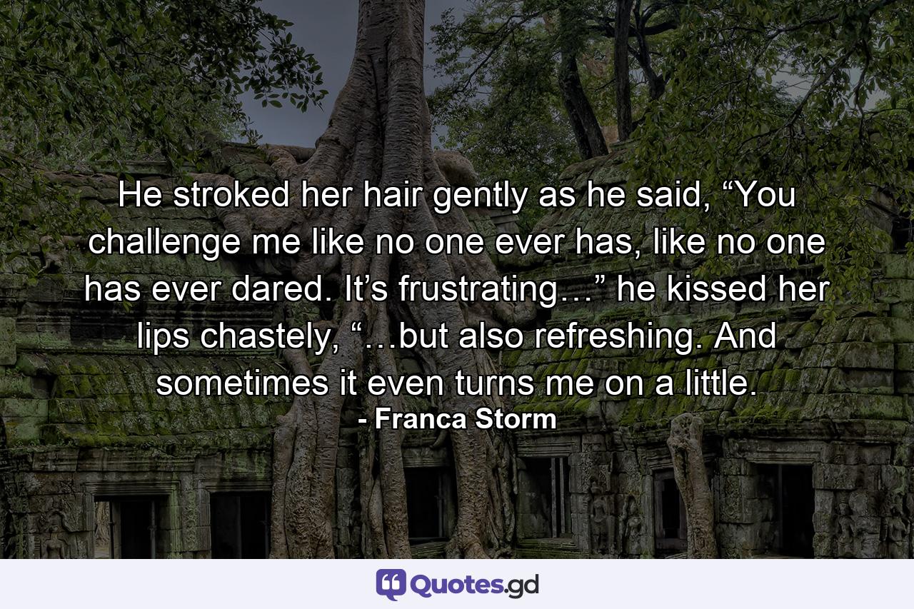 He stroked her hair gently as he said, “You challenge me like no one ever has, like no one has ever dared. It’s frustrating…” he kissed her lips chastely, “…but also refreshing. And sometimes it even turns me on a little. - Quote by Franca Storm