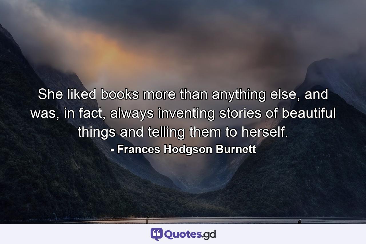 She liked books more than anything else, and was, in fact, always inventing stories of beautiful things and telling them to herself. - Quote by Frances Hodgson Burnett