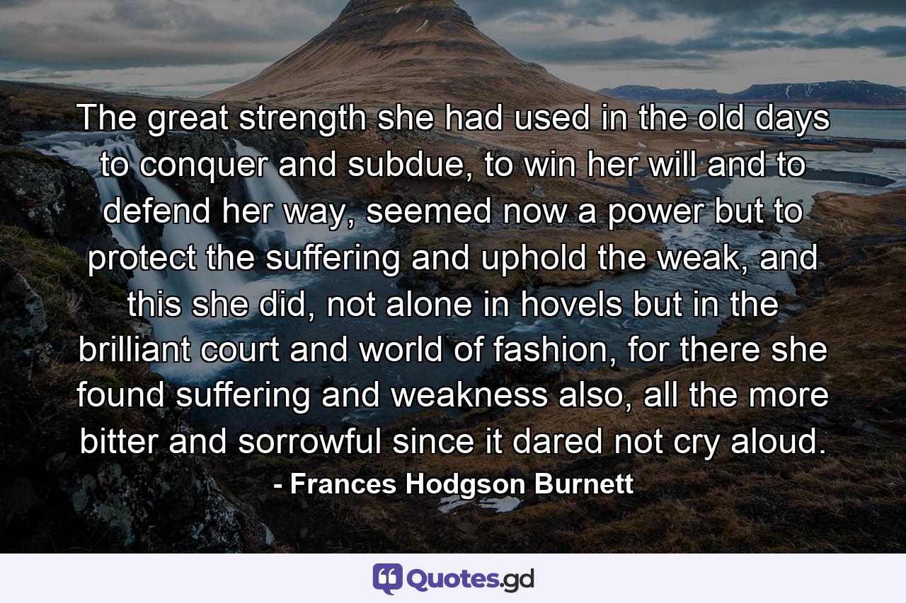 The great strength she had used in the old days to conquer and subdue, to win her will and to defend her way, seemed now a power but to protect the suffering and uphold the weak, and this she did, not alone in hovels but in the brilliant court and world of fashion, for there she found suffering and weakness also, all the more bitter and sorrowful since it dared not cry aloud. - Quote by Frances Hodgson Burnett