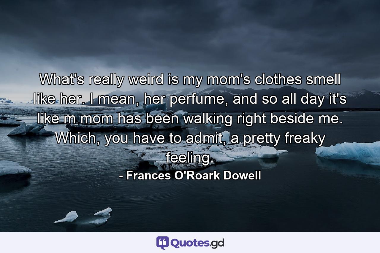 What's really weird is my mom's clothes smell like her. I mean, her perfume, and so all day it's like m mom has been walking right beside me. Which, you have to admit, a pretty freaky feeling. - Quote by Frances O'Roark Dowell