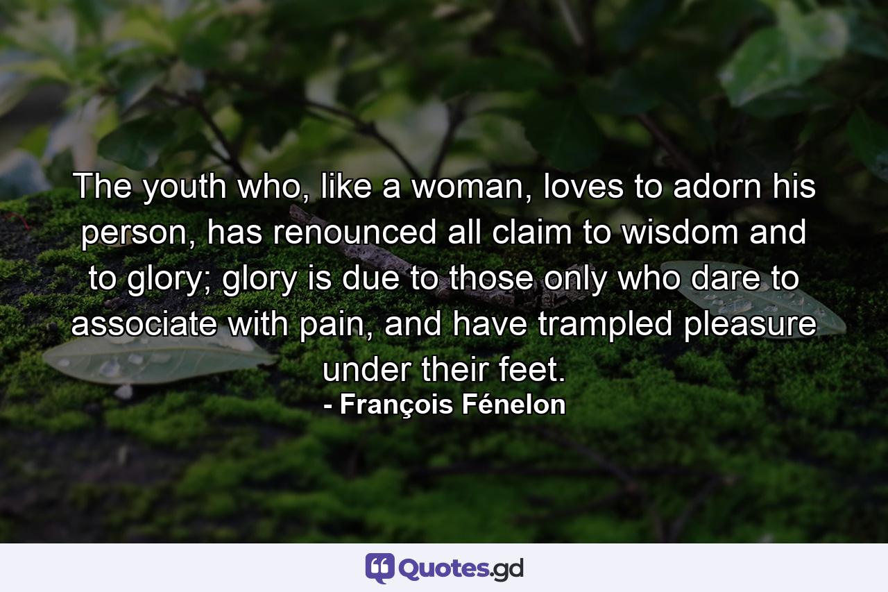 The youth who, like a woman, loves to adorn his person, has renounced all claim to wisdom and to glory; glory is due to those only who dare to associate with pain, and have trampled pleasure under their feet. - Quote by François Fénelon