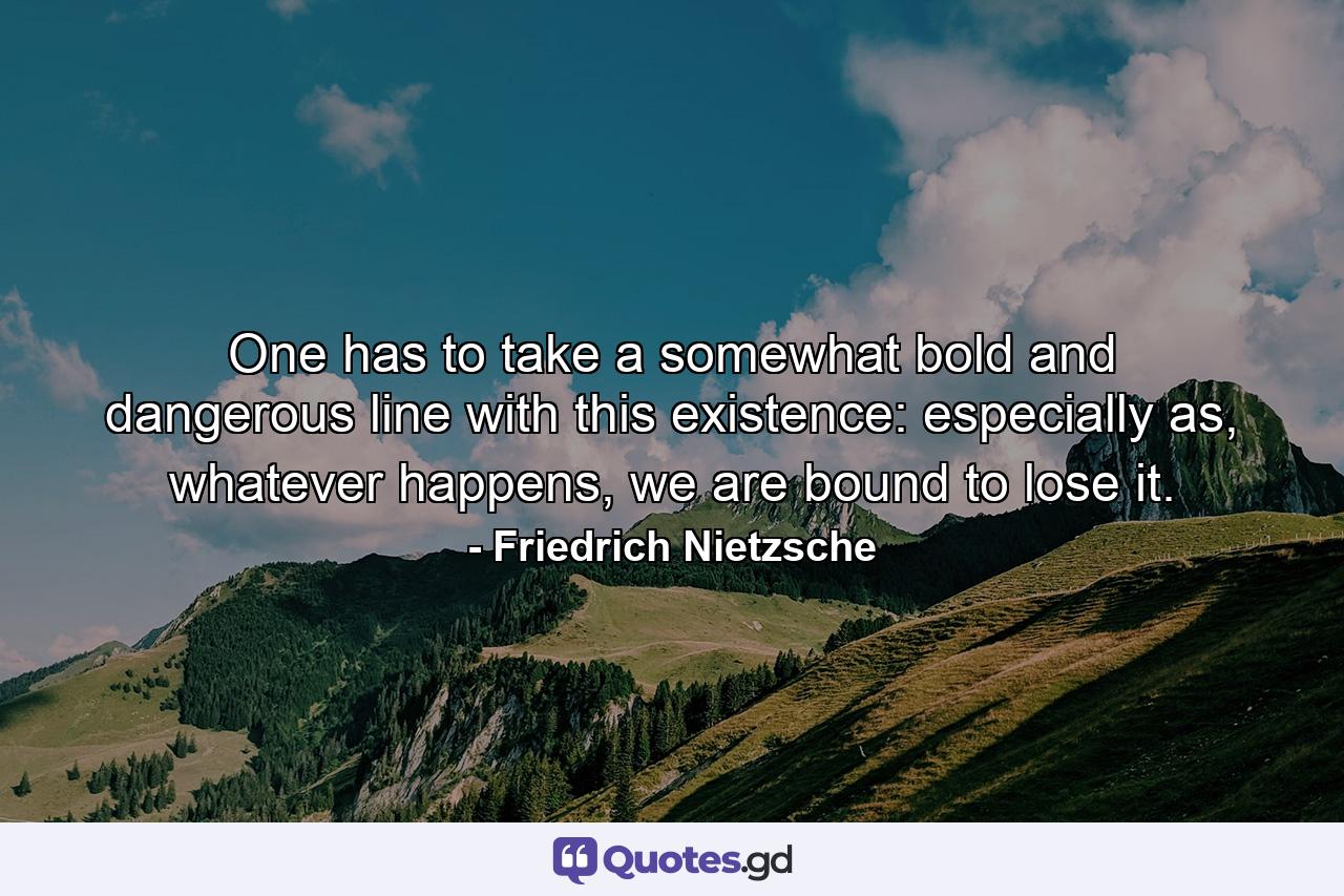 One has to take a somewhat bold and dangerous line with this existence: especially as, whatever happens, we are bound to lose it. - Quote by Friedrich Nietzsche