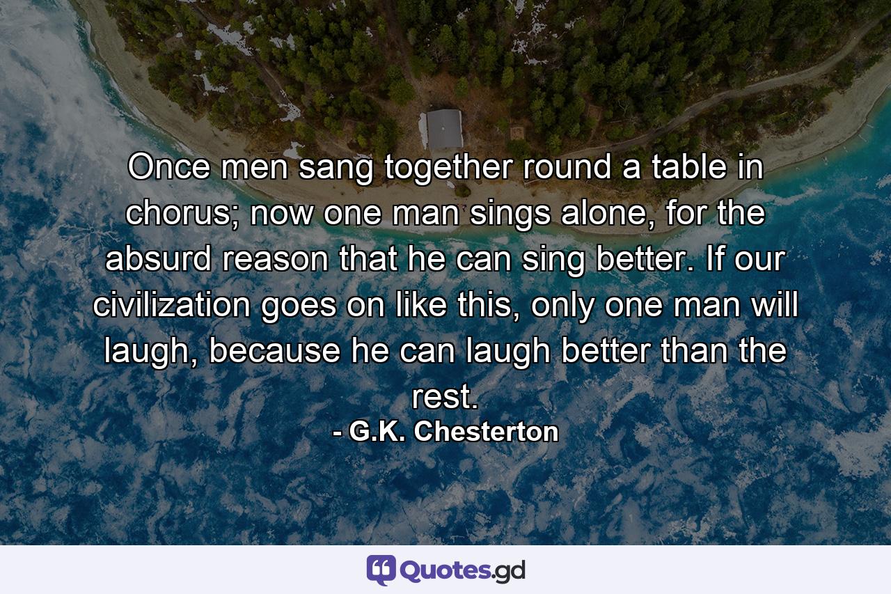 Once men sang together round a table in chorus; now one man sings alone, for the absurd reason that he can sing better. If our civilization goes on like this, only one man will laugh, because he can laugh better than the rest. - Quote by G.K. Chesterton