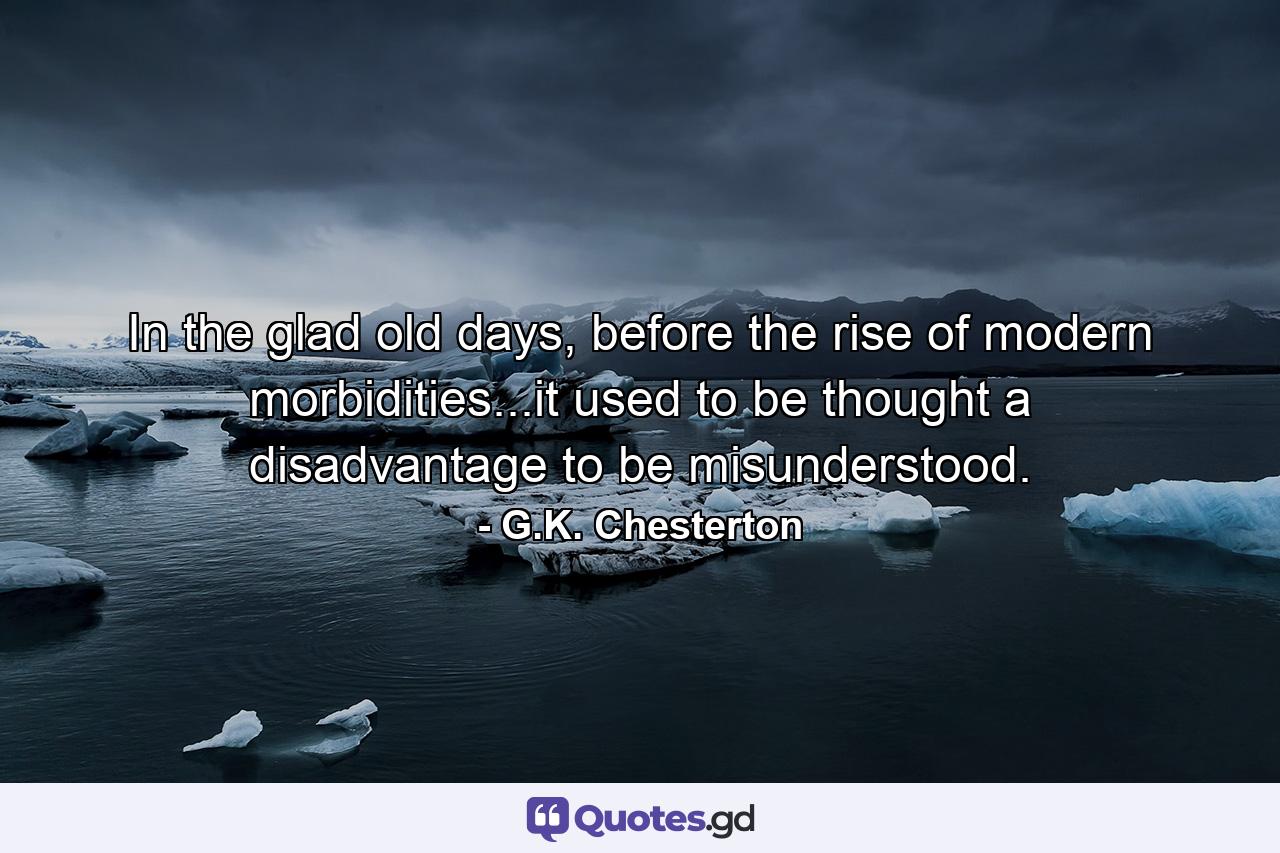 In the glad old days, before the rise of modern morbidities...it used to be thought a disadvantage to be misunderstood. - Quote by G.K. Chesterton