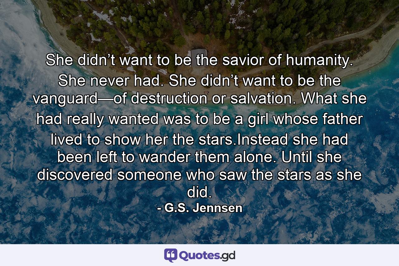 She didn’t want to be the savior of humanity. She never had. She didn’t want to be the vanguard—of destruction or salvation. What she had really wanted was to be a girl whose father lived to show her the stars.Instead she had been left to wander them alone. Until she discovered someone who saw the stars as she did. - Quote by G.S. Jennsen