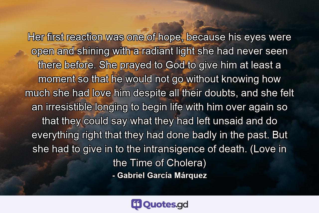 Her first reaction was one of hope, because his eyes were open and shining with a radiant light she had never seen there before. She prayed to God to give him at least a moment so that he would not go without knowing how much she had love him despite all their doubts, and she felt an irresistible longing to begin life with him over again so that they could say what they had left unsaid and do everything right that they had done badly in the past. But she had to give in to the intransigence of death. (Love in the Time of Cholera) - Quote by Gabriel García Márquez