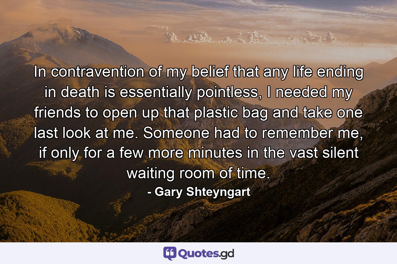 In contravention of my belief that any life ending in death is essentially pointless, I needed my friends to open up that plastic bag and take one last look at me. Someone had to remember me, if only for a few more minutes in the vast silent waiting room of time. - Quote by Gary Shteyngart