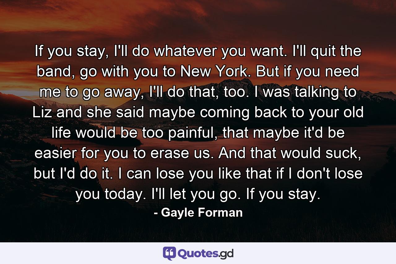 If you stay, I'll do whatever you want. I'll quit the band, go with you to New York. But if you need me to go away, I'll do that, too. I was talking to Liz and she said maybe coming back to your old life would be too painful, that maybe it'd be easier for you to erase us. And that would suck, but I'd do it. I can lose you like that if I don't lose you today. I'll let you go. If you stay. - Quote by Gayle Forman