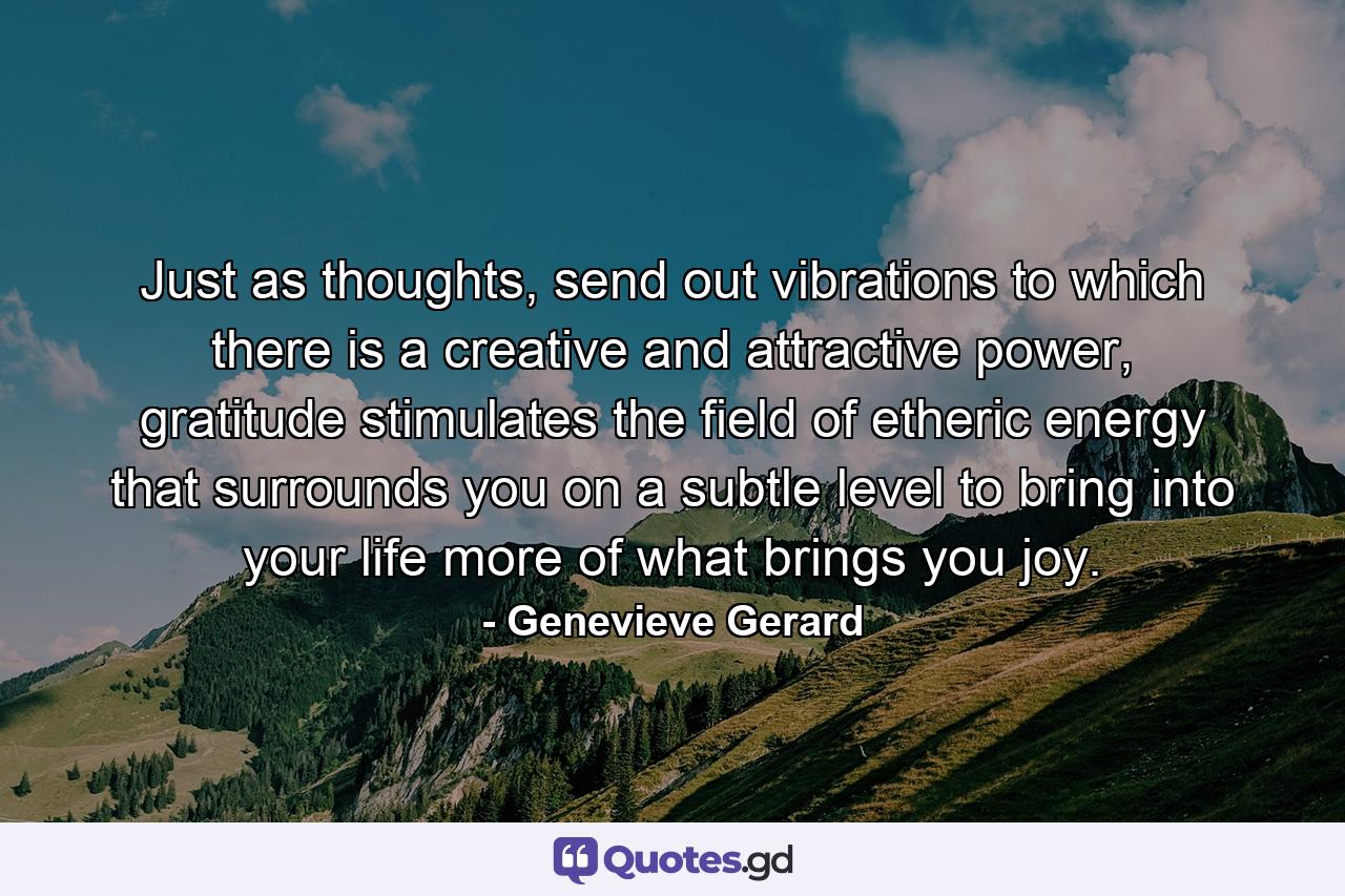 Just as thoughts, send out vibrations to which there is a creative and attractive power, gratitude stimulates the field of etheric energy that surrounds you on a subtle level to bring into your life more of what brings you joy. - Quote by Genevieve Gerard