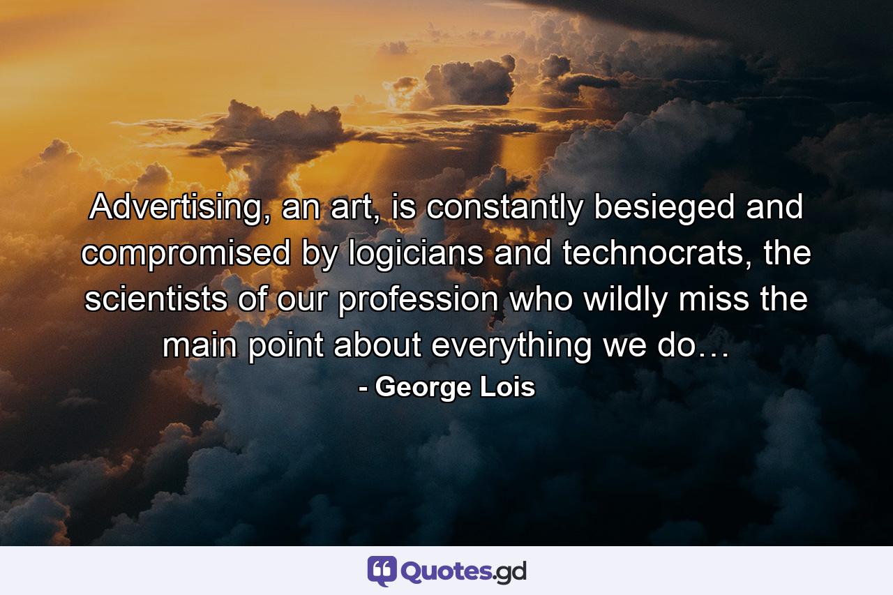 Advertising, an art, is constantly besieged and compromised by logicians and technocrats, the scientists of our profession who wildly miss the main point about everything we do… - Quote by George Lois