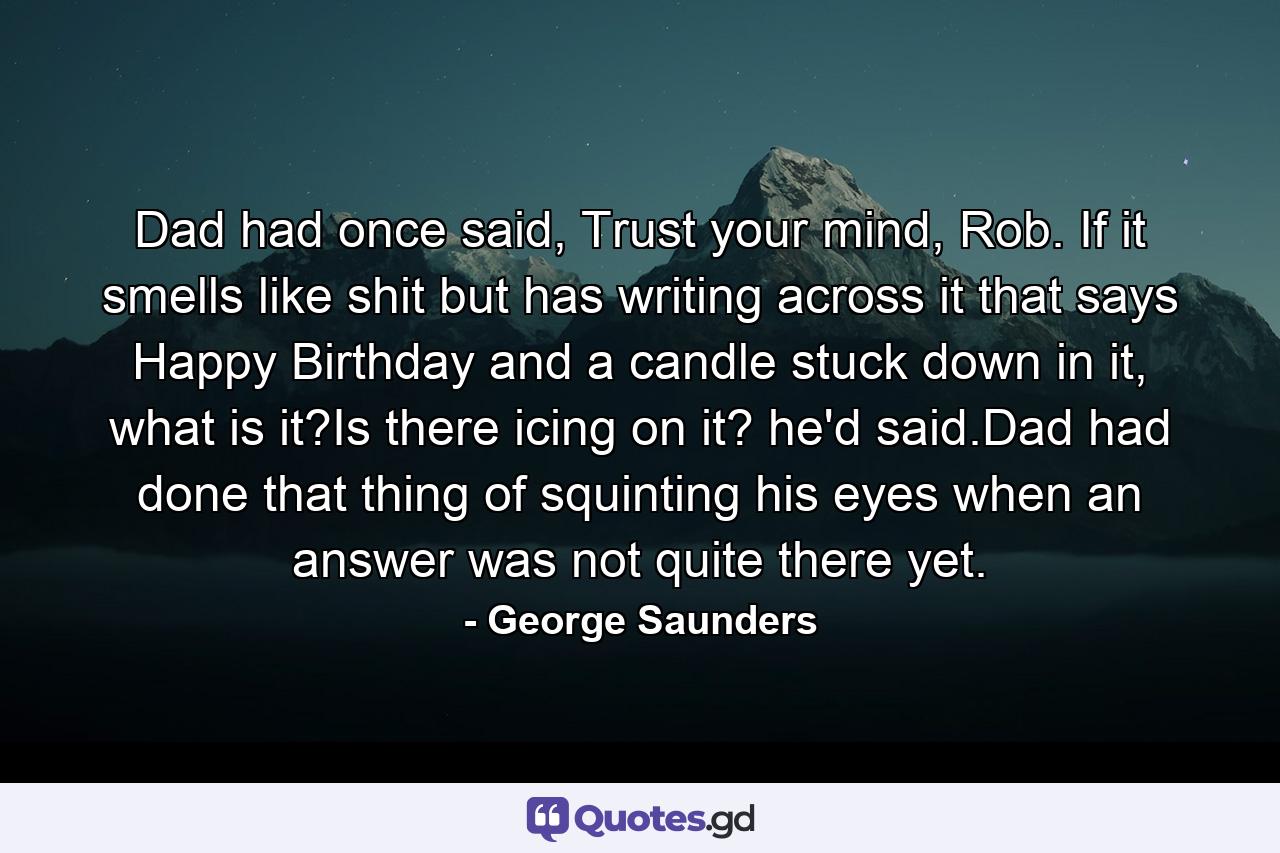 Dad had once said, Trust your mind, Rob. If it smells like shit but has writing across it that says Happy Birthday and a candle stuck down in it, what is it?Is there icing on it? he'd said.Dad had done that thing of squinting his eyes when an answer was not quite there yet. - Quote by George Saunders