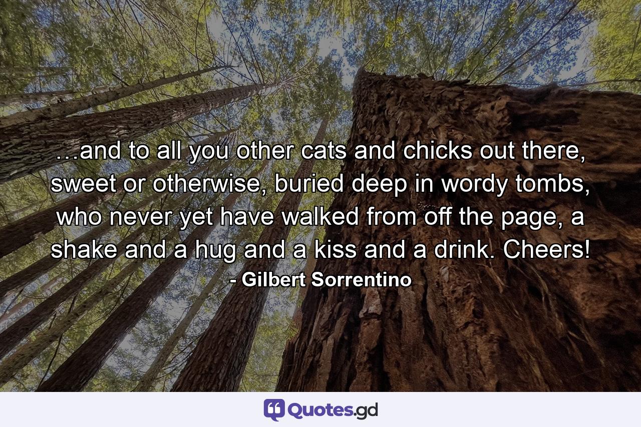 …and to all you other cats and chicks out there, sweet or otherwise, buried deep in wordy tombs, who never yet have walked from off the page, a shake and a hug and a kiss and a drink. Cheers! - Quote by Gilbert Sorrentino