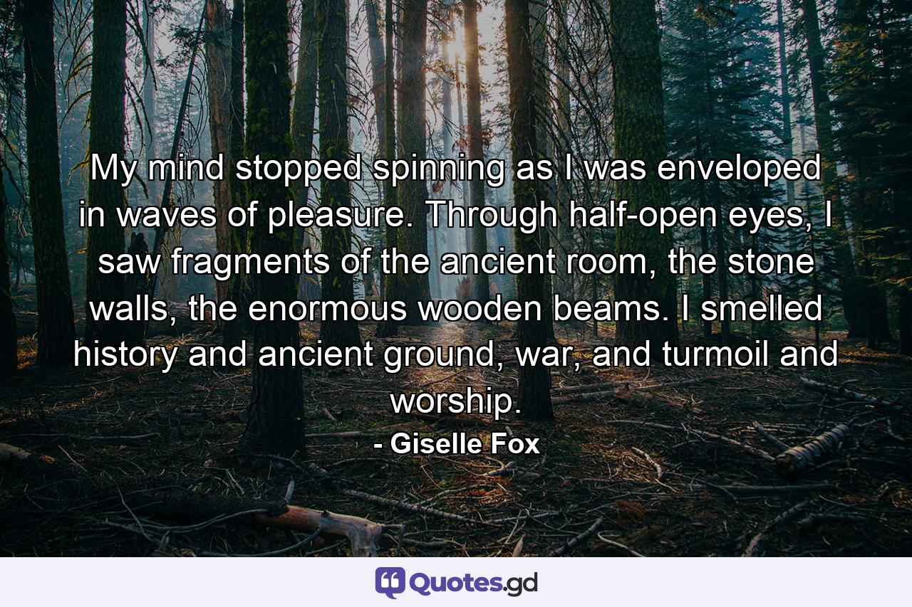 My mind stopped spinning as I was enveloped in waves of pleasure. Through half-open eyes, I saw fragments of the ancient room, the stone walls, the enormous wooden beams. I smelled history and ancient ground, war, and turmoil and worship. - Quote by Giselle Fox