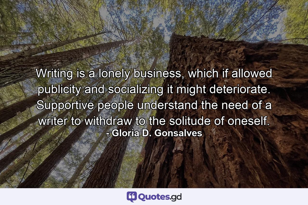 Writing is a lonely business, which if allowed publicity and socializing it might deteriorate. Supportive people understand the need of a writer to withdraw to the solitude of oneself. - Quote by Gloria D. Gonsalves