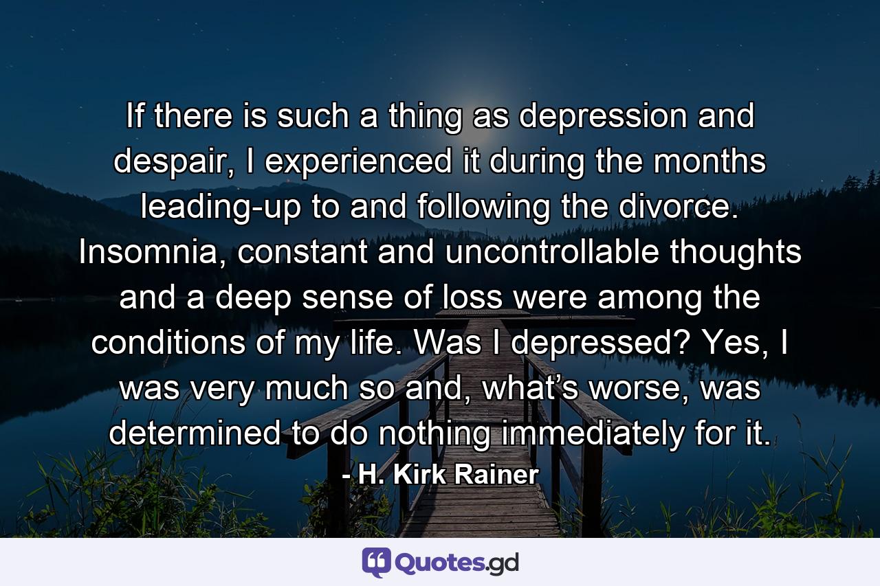 If there is such a thing as depression and despair, I experienced it during the months leading-up to and following the divorce. Insomnia, constant and uncontrollable thoughts and a deep sense of loss were among the conditions of my life. Was I depressed? Yes, I was very much so and, what’s worse, was determined to do nothing immediately for it. - Quote by H. Kirk Rainer