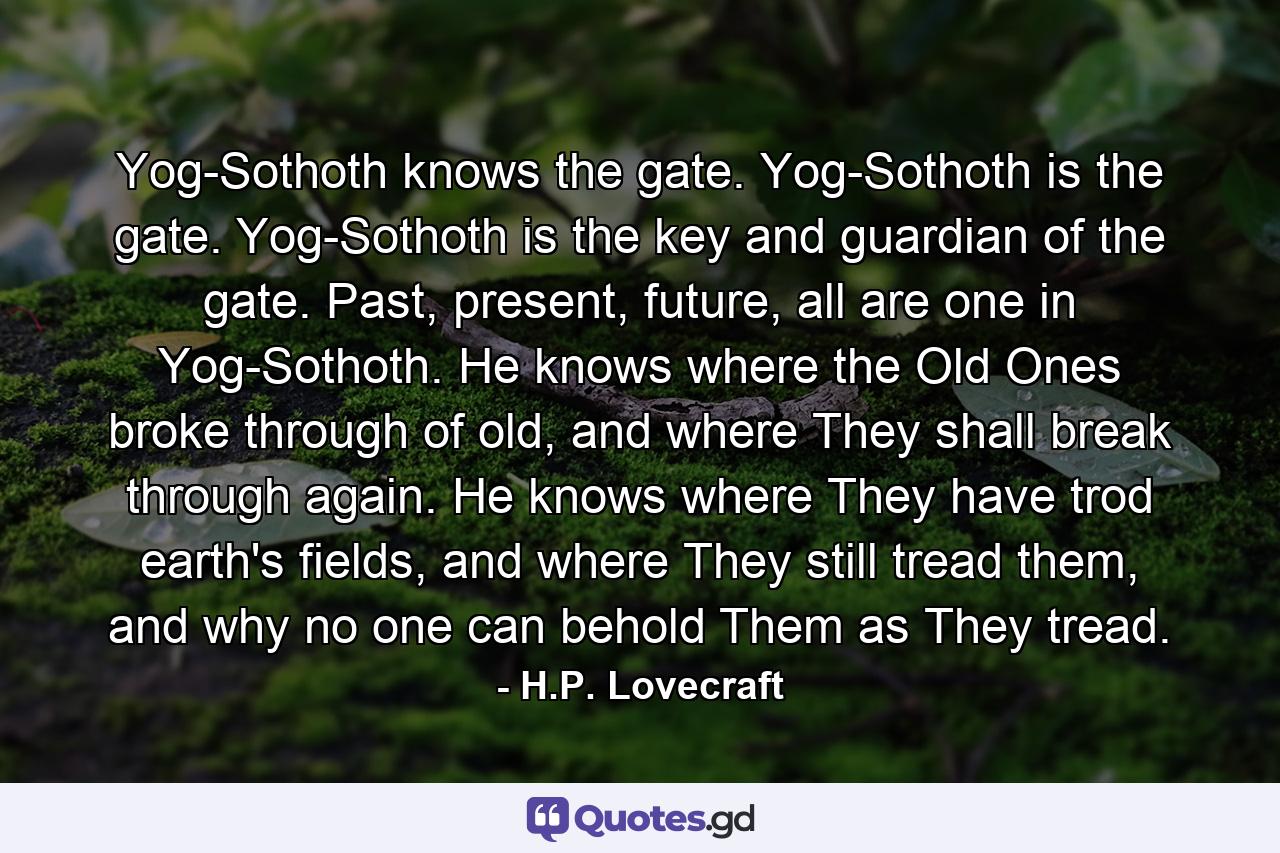 Yog-Sothoth knows the gate. Yog-Sothoth is the gate. Yog-Sothoth is the key and guardian of the gate. Past, present, future, all are one in Yog-Sothoth. He knows where the Old Ones broke through of old, and where They shall break through again. He knows where They have trod earth's fields, and where They still tread them, and why no one can behold Them as They tread. - Quote by H.P. Lovecraft