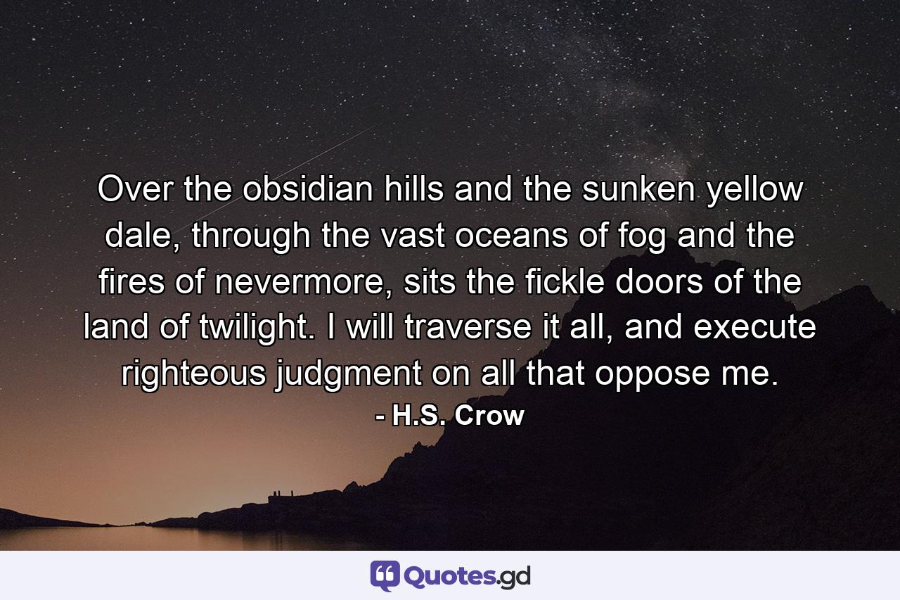 Over the obsidian hills and the sunken yellow dale, through the vast oceans of fog and the fires of nevermore, sits the fickle doors of the land of twilight. I will traverse it all, and execute righteous judgment on all that oppose me. - Quote by H.S. Crow