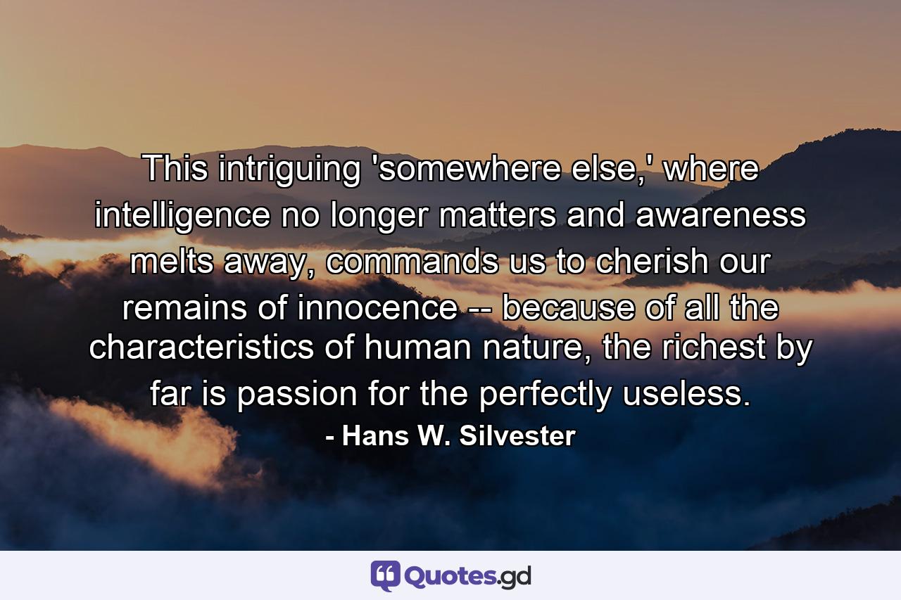 This intriguing 'somewhere else,' where intelligence no longer matters and awareness melts away, commands us to cherish our remains of innocence -- because of all the characteristics of human nature, the richest by far is passion for the perfectly useless. - Quote by Hans W. Silvester