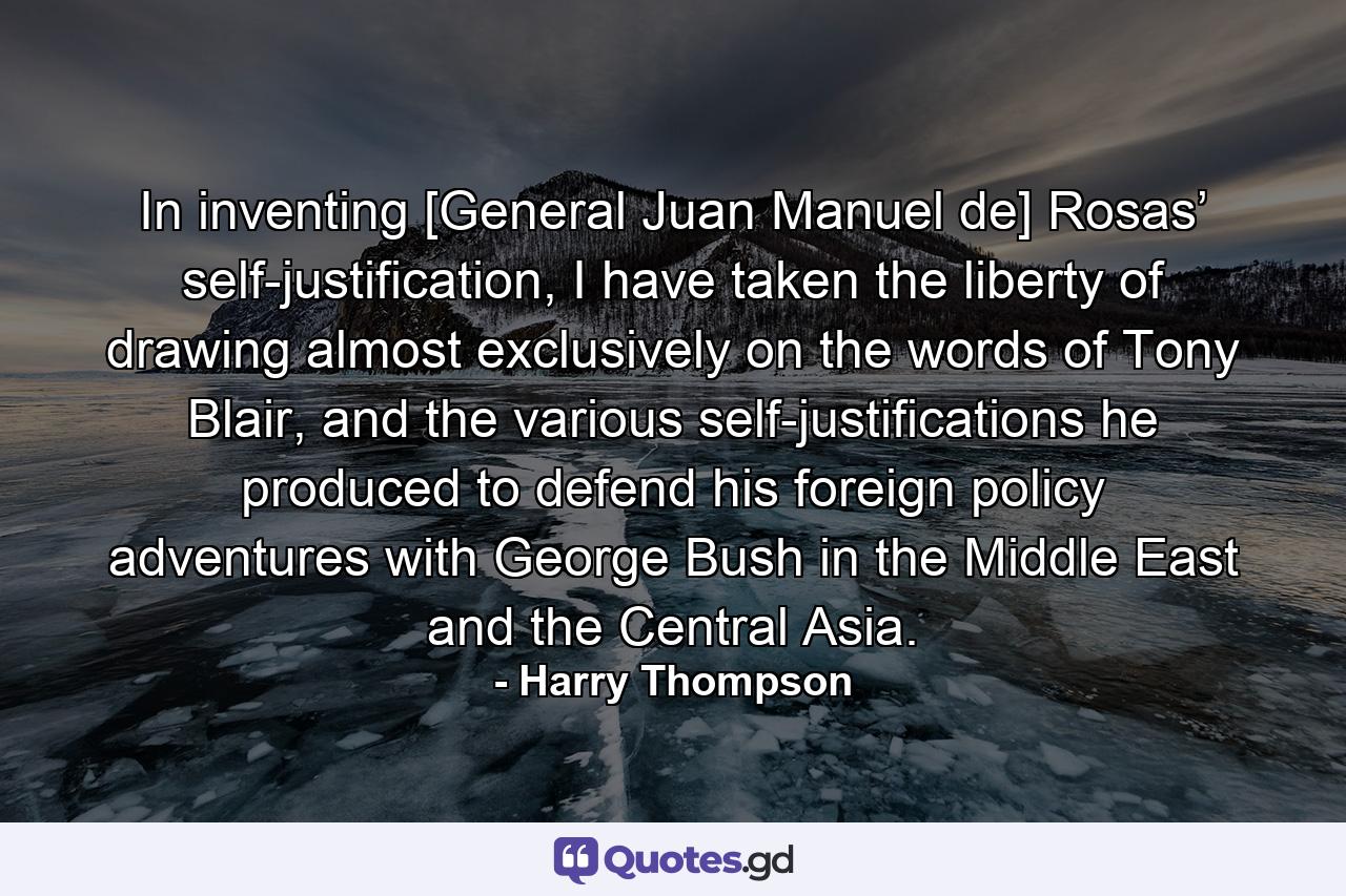 In inventing [General Juan Manuel de] Rosas’ self-justification, I have taken the liberty of drawing almost exclusively on the words of Tony Blair, and the various self-justifications he produced to defend his foreign policy adventures with George Bush in the Middle East and the Central Asia. - Quote by Harry Thompson