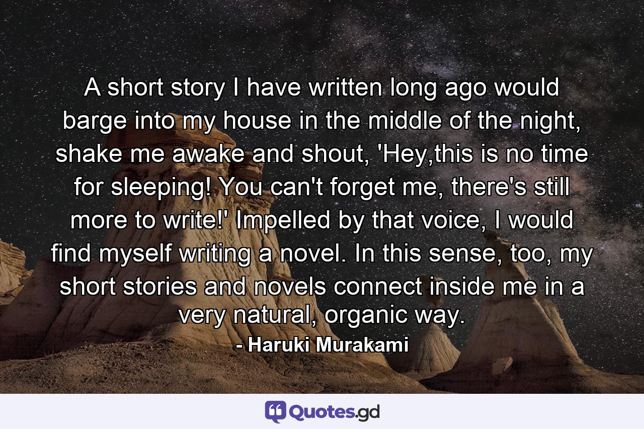 A short story I have written long ago would barge into my house in the middle of the night, shake me awake and shout, 'Hey,this is no time for sleeping! You can't forget me, there's still more to write!' Impelled by that voice, I would find myself writing a novel. In this sense, too, my short stories and novels connect inside me in a very natural, organic way. - Quote by Haruki Murakami