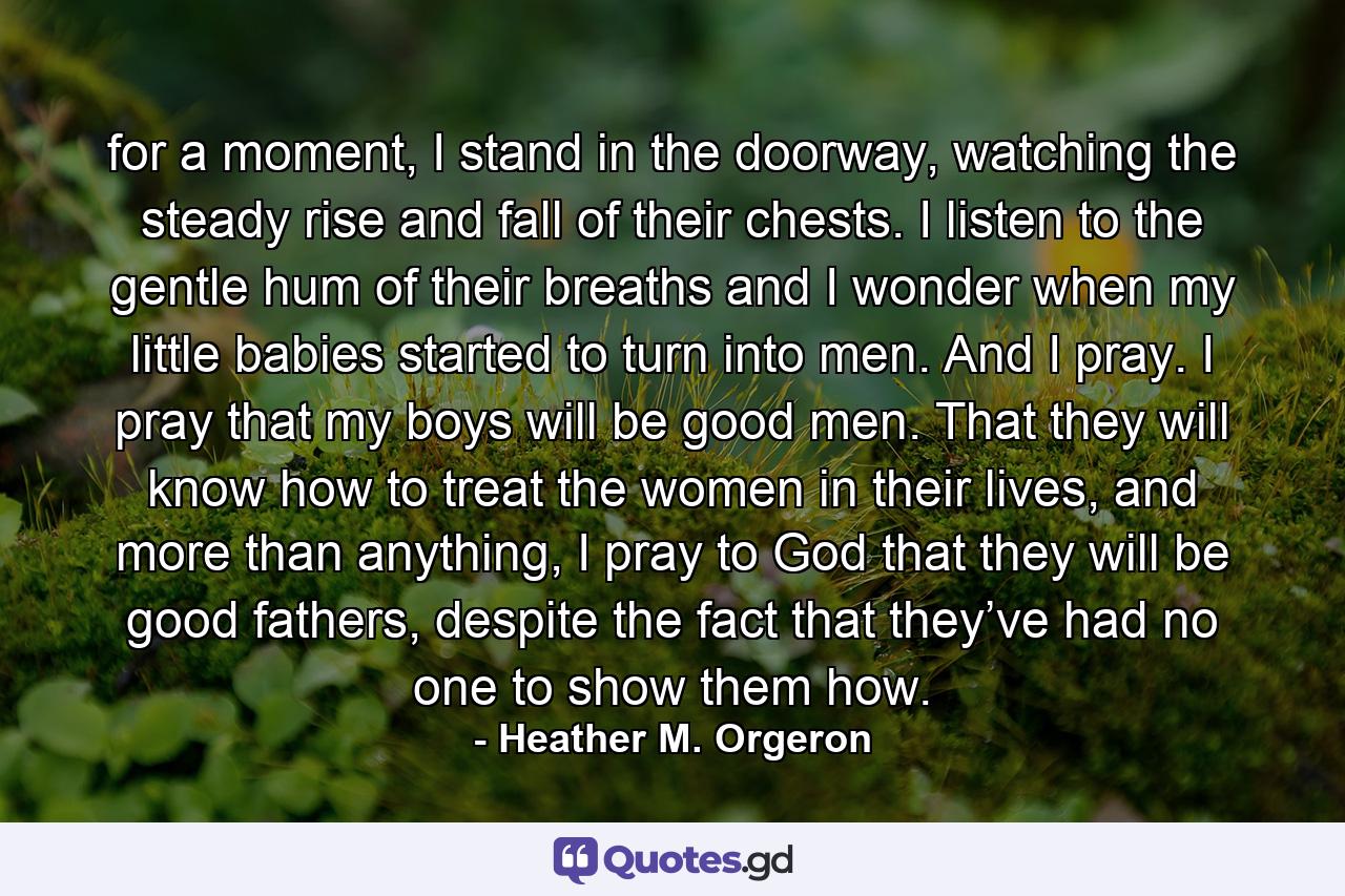 for a moment, I stand in the doorway, watching the steady rise and fall of their chests. I listen to the gentle hum of their breaths and I wonder when my little babies started to turn into men. And I pray. I pray that my boys will be good men. That they will know how to treat the women in their lives, and more than anything, I pray to God that they will be good fathers, despite the fact that they’ve had no one to show them how. - Quote by Heather M. Orgeron