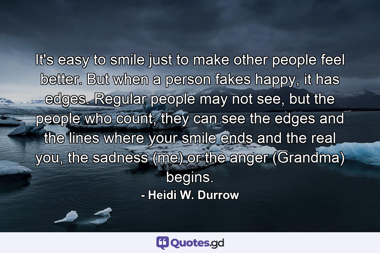 It's easy to smile just to make other people feel better. But when a person fakes happy, it has edges. Regular people may not see, but the people who count, they can see the edges and the lines where your smile ends and the real you, the sadness (me) or the anger (Grandma) begins. - Quote by Heidi W. Durrow