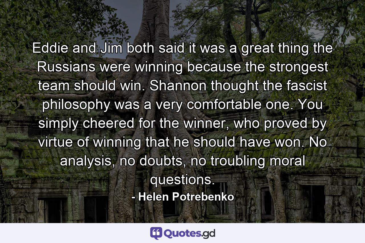 Eddie and Jim both said it was a great thing the Russians were winning because the strongest team should win. Shannon thought the fascist philosophy was a very comfortable one. You simply cheered for the winner, who proved by virtue of winning that he should have won. No analysis, no doubts, no troubling moral questions. - Quote by Helen Potrebenko