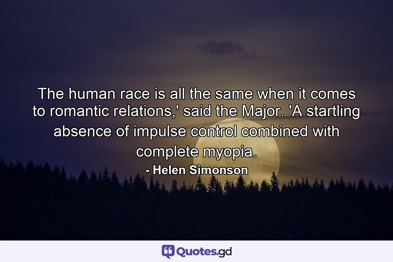 The human race is all the same when it comes to romantic relations,' said the Major. 'A startling absence of impulse control combined with complete myopia. - Quote by Helen Simonson