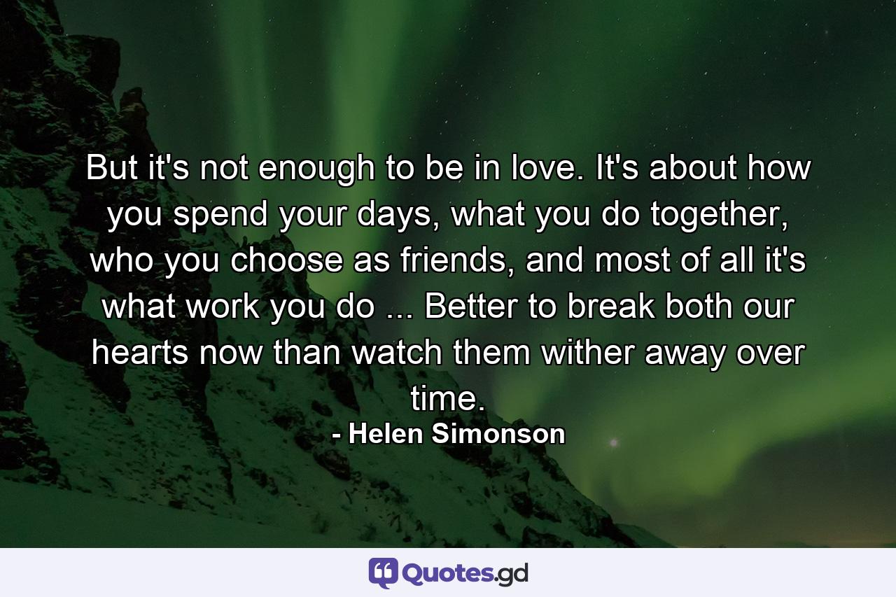 But it's not enough to be in love. It's about how you spend your days, what you do together, who you choose as friends, and most of all it's what work you do ... Better to break both our hearts now than watch them wither away over time. - Quote by Helen Simonson