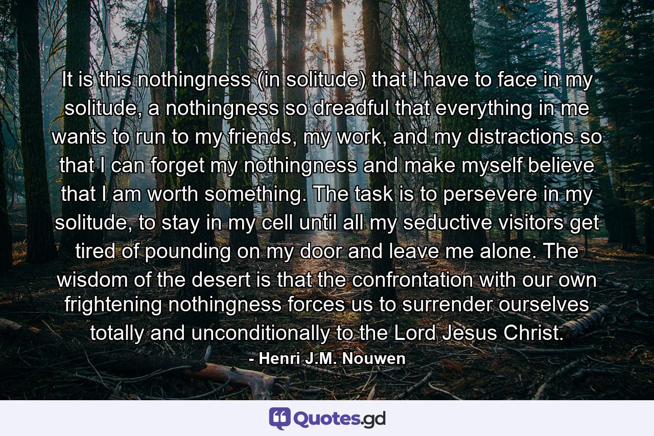 It is this nothingness (in solitude) that I have to face in my solitude, a nothingness so dreadful that everything in me wants to run to my friends, my work, and my distractions so that I can forget my nothingness and make myself believe that I am worth something. The task is to persevere in my solitude, to stay in my cell until all my seductive visitors get tired of pounding on my door and leave me alone. The wisdom of the desert is that the confrontation with our own frightening nothingness forces us to surrender ourselves totally and unconditionally to the Lord Jesus Christ. - Quote by Henri J.M. Nouwen