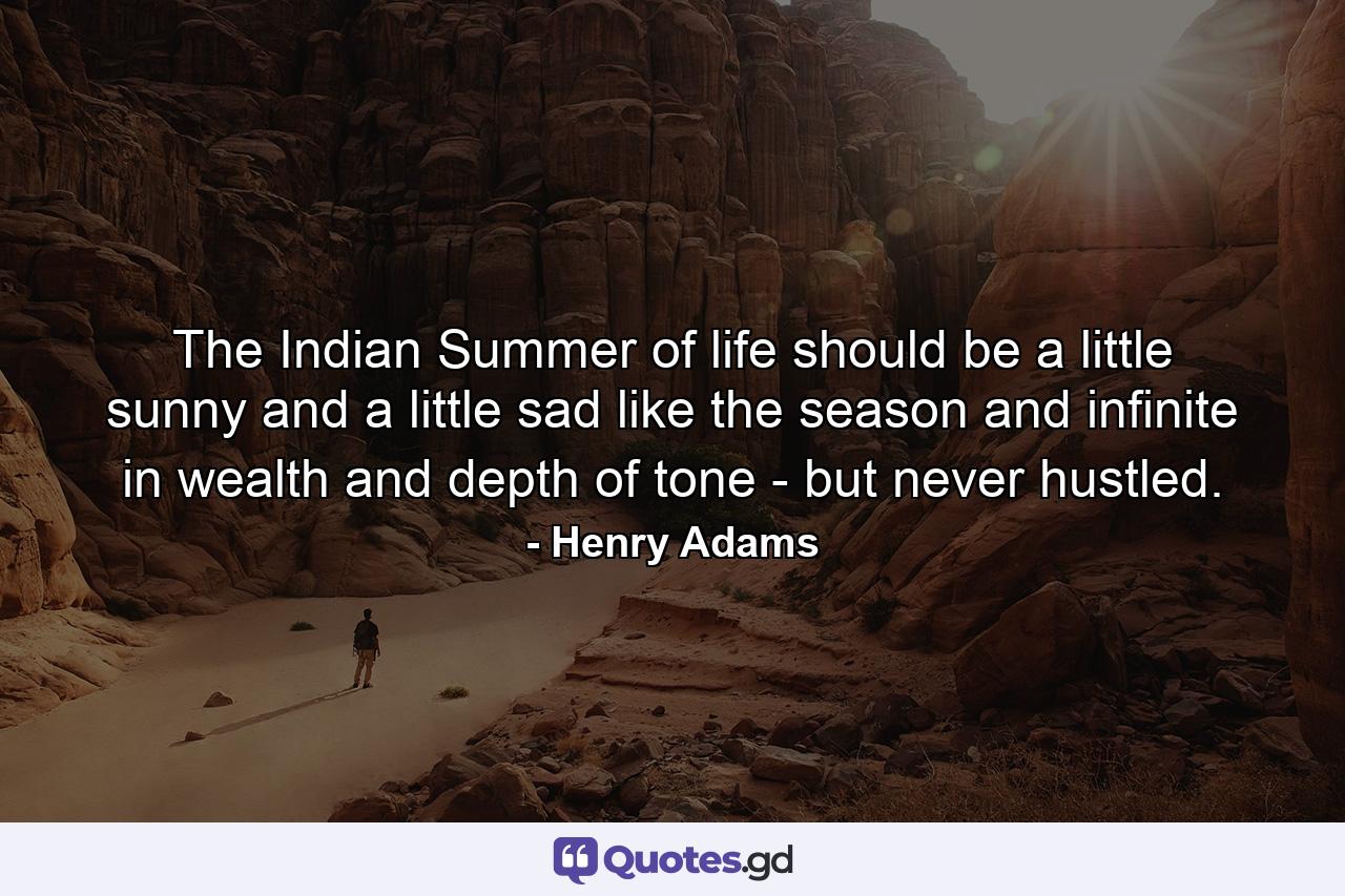 The Indian Summer of life should be a little sunny and a little sad  like the season  and infinite in wealth and depth of tone - but never hustled. - Quote by Henry Adams