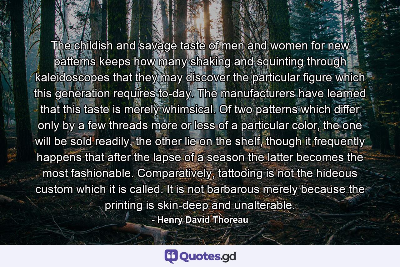 The childish and savage taste of men and women for new patterns keeps how many shaking and squinting through kaleidoscopes that they may discover the particular figure which this generation requires to-day. The manufacturers have learned that this taste is merely whimsical. Of two patterns which differ only by a few threads more or less of a particular color, the one will be sold readily, the other lie on the shelf, though it frequently happens that after the lapse of a season the latter becomes the most fashionable. Comparatively, tattooing is not the hideous custom which it is called. It is not barbarous merely because the printing is skin-deep and unalterable. - Quote by Henry David Thoreau