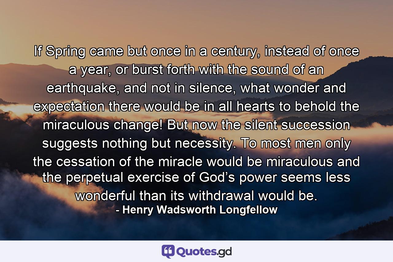 If Spring came but once in a century, instead of once a year, or burst forth with the sound of an earthquake, and not in silence, what wonder and expectation there would be in all hearts to behold the miraculous change! But now the silent succession suggests nothing but necessity. To most men only the cessation of the miracle would be miraculous and the perpetual exercise of God’s power seems less wonderful than its withdrawal would be. - Quote by Henry Wadsworth Longfellow