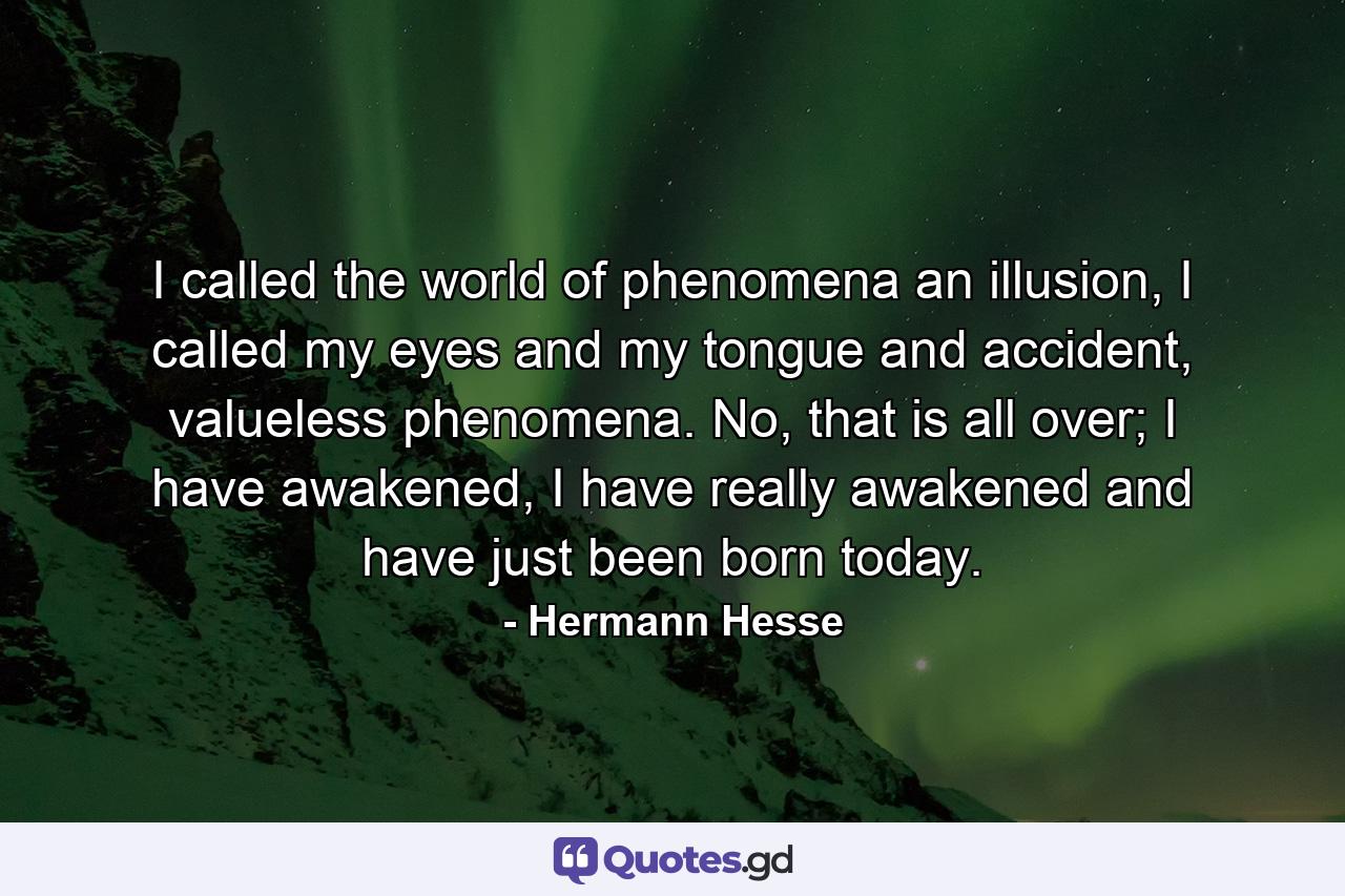 I called the world of phenomena an illusion, I called my eyes and my tongue and accident, valueless phenomena. No, that is all over; I have awakened, I have really awakened and have just been born today. - Quote by Hermann Hesse